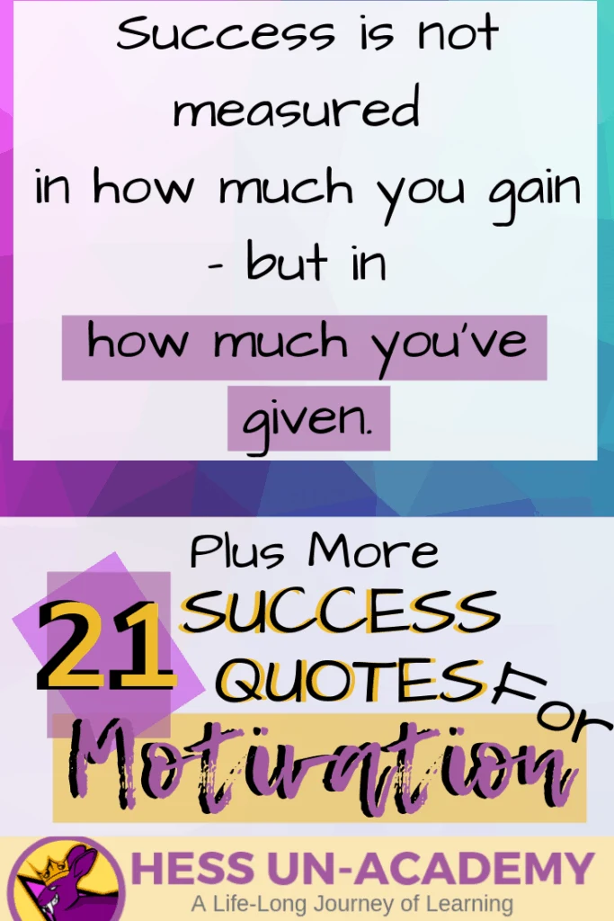 21 Success Quotes for Motivation 10 21 success quotes for motivation. I love a good quote. I have loved quotes my entire life. From the time I was a young teenager, I have been finding inspirational quotes and displaying them everywhere. For this week's success principle of the week - we are not going to have just ONE success principle. Instead, we are going to take a look at 21 of my favorite quotes that talk about success. Successful Quotes Motivational Success is not measured in how much you gain - but in how much you've given.