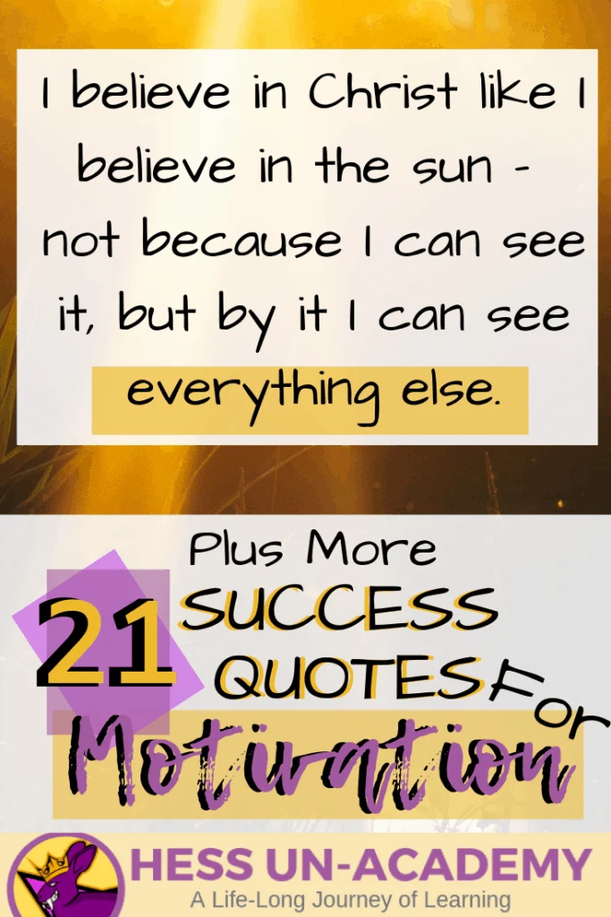 21 Success Quotes for Motivation 9 21 success quotes for motivation. I love a good quote. I have loved quotes my entire life. From the time I was a young teenager, I have been finding inspirational quotes and displaying them everywhere. For this week's success principle of the week - we are not going to have just ONE success principle. Instead, we are going to take a look at 21 of my favorite quotes that talk about success. Successful Quotes Motivational I believe in Christ like I believe in the sun - not because I can see it, but by it I can see everything else.
